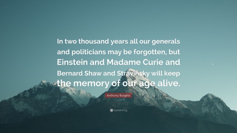 Anthony Burgess Quote: “In two thousand years all our generals and politicians may be forgotten, but Einstein and Madame Curie and Bernard Shaw and Stravinsky will keep the memory of our age alive.”