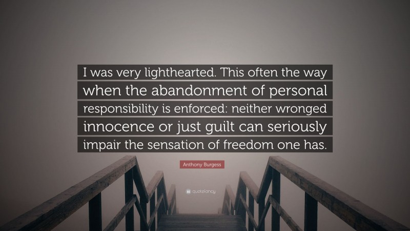 Anthony Burgess Quote: “I was very lighthearted. This often the way when the abandonment of personal responsibility is enforced: neither wronged innocence or just guilt can seriously impair the sensation of freedom one has.”