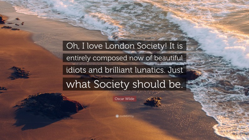 Oscar Wilde Quote: “Oh, I love London Society! It is entirely composed now of beautiful idiots and brilliant lunatics. Just what Society should be.”