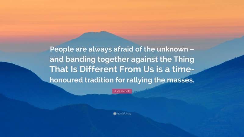 Jodi Picoult Quote: “People are always afraid of the unknown – and banding together against the Thing That Is Different From Us is a time-honoured tradition for rallying the masses.”