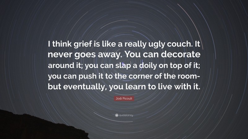 Jodi Picoult Quote: “I think grief is like a really ugly couch. It never goes away. You can decorate around it; you can slap a doily on top of it; you can push it to the corner of the room-but eventually, you learn to live with it.”