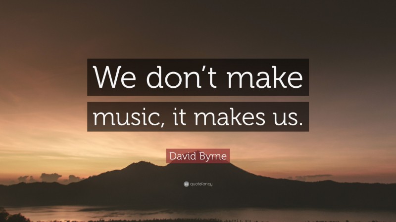 David Byrne Quote: “We don’t make music, it makes us.”