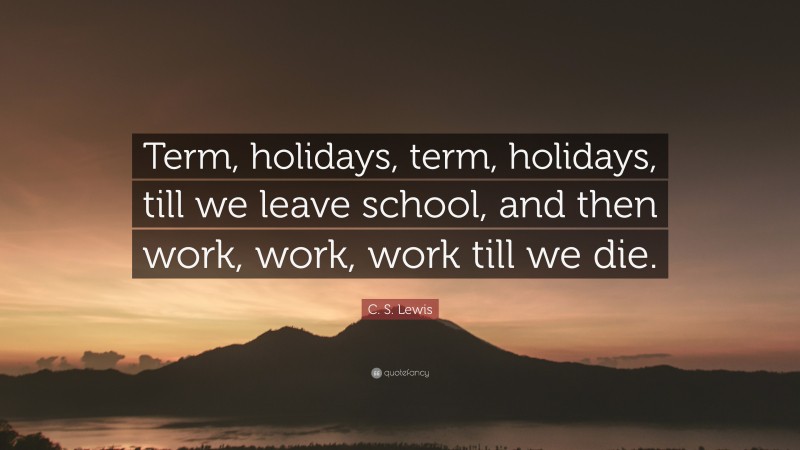 C. S. Lewis Quote: “Term, holidays, term, holidays, till we leave school, and then work, work, work till we die.”
