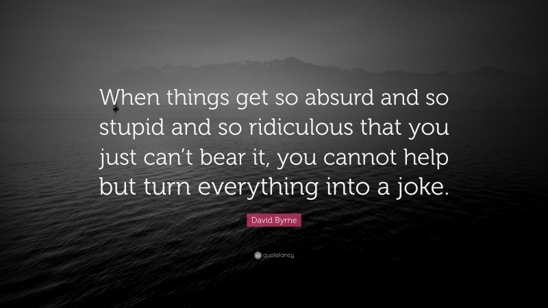 David Byrne Quote: “When things get so absurd and so stupid and so ridiculous that you just can’t bear it, you cannot help but turn everything into a joke.”