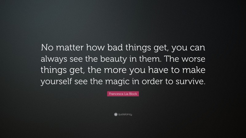 Francesca Lia Block Quote: “No matter how bad things get, you can always see the beauty in them. The worse things get, the more you have to make yourself see the magic in order to survive.”