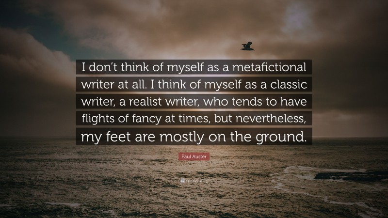 Paul Auster Quote: “I don’t think of myself as a metafictional writer at all. I think of myself as a classic writer, a realist writer, who tends to have flights of fancy at times, but nevertheless, my feet are mostly on the ground.”