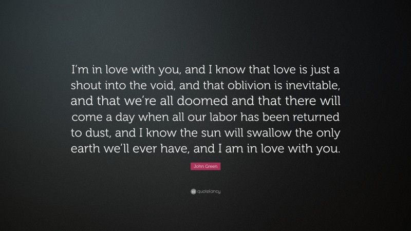John Green Quote: “I’m in love with you, and I know that love is just a shout into the void, and that oblivion is inevitable, and that we’re all doomed and that there will come a day when all our labor has been returned to dust, and I know the sun will swallow the only earth we’ll ever have, and I am in love with you.”