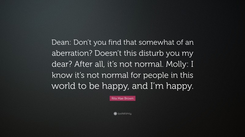 Rita Mae Brown Quote: “Dean: Don’t you find that somewhat of an aberration? Doesn’t this disturb you my dear? After all, it’s not normal. Molly: I know it’s not normal for people in this world to be happy, and I’m happy.”