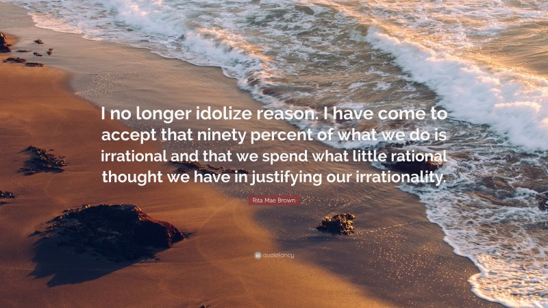 Rita Mae Brown Quote: “I no longer idolize reason. I have come to accept that ninety percent of what we do is irrational and that we spend what little rational thought we have in justifying our irrationality.”