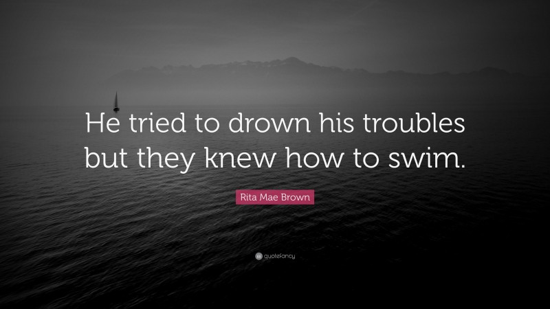 Rita Mae Brown Quote: “He tried to drown his troubles but they knew how to swim.”