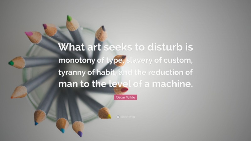 Oscar Wilde Quote: “What art seeks to disturb is monotony of type, slavery of custom, tyranny of habit, and the reduction of man to the level of a machine.”