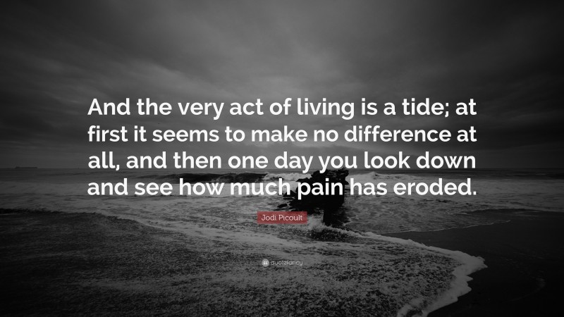 Jodi Picoult Quote: “And the very act of living is a tide; at first it seems to make no difference at all, and then one day you look down and see how much pain has eroded.”