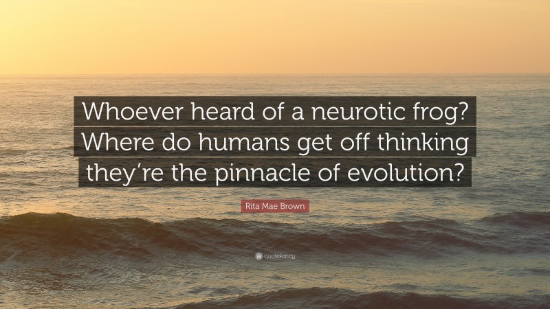 Rita Mae Brown Quote: “Whoever heard of a neurotic frog? Where do humans get off thinking they’re the pinnacle of evolution?”