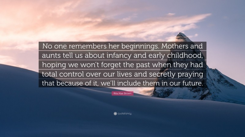 Rita Mae Brown Quote: “No one remembers her beginnings. Mothers and aunts tell us about infancy and early childhood, hoping we won’t forget the past when they had total control over our lives and secretly praying that because of it, we’ll include them in our future.”