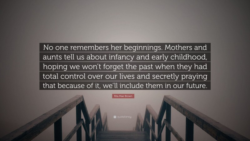 Rita Mae Brown Quote: “No one remembers her beginnings. Mothers and aunts tell us about infancy and early childhood, hoping we won’t forget the past when they had total control over our lives and secretly praying that because of it, we’ll include them in our future.”