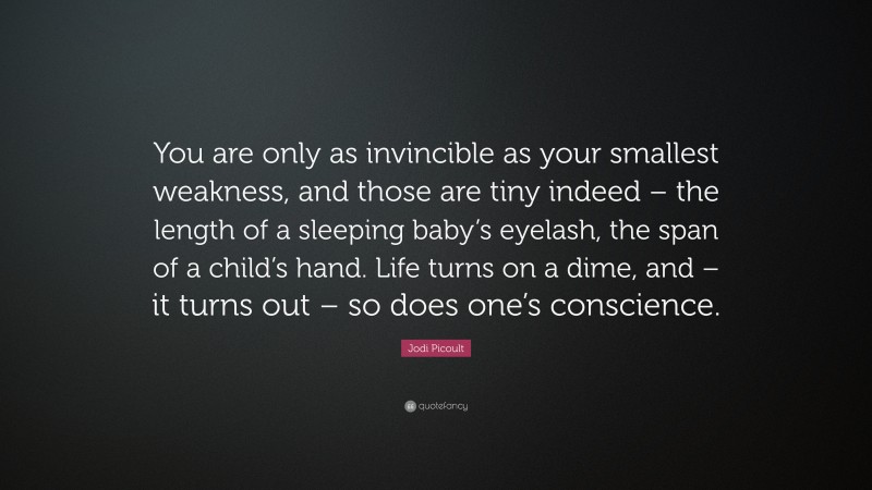 Jodi Picoult Quote: “You are only as invincible as your smallest weakness, and those are tiny indeed – the length of a sleeping baby’s eyelash, the span of a child’s hand. Life turns on a dime, and – it turns out – so does one’s conscience.”