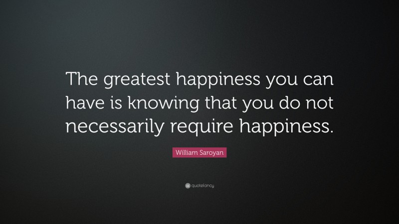 William Saroyan Quote: “The greatest happiness you can have is knowing that you do not necessarily require happiness.”