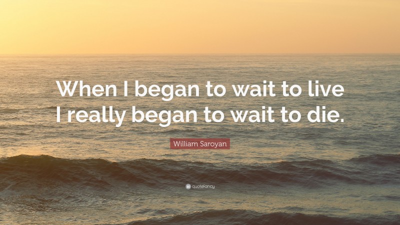 William Saroyan Quote: “When I began to wait to live I really began to wait to die.”