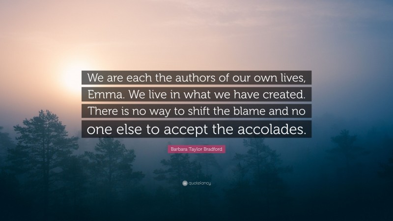Barbara Taylor Bradford Quote: “We are each the authors of our own lives, Emma. We live in what we have created. There is no way to shift the blame and no one else to accept the accolades.”