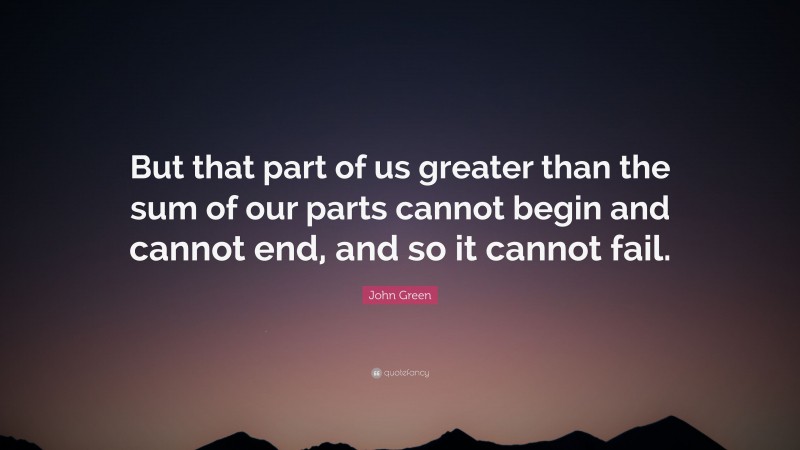 John Green Quote: “But that part of us greater than the sum of our parts cannot begin and cannot end, and so it cannot fail.”