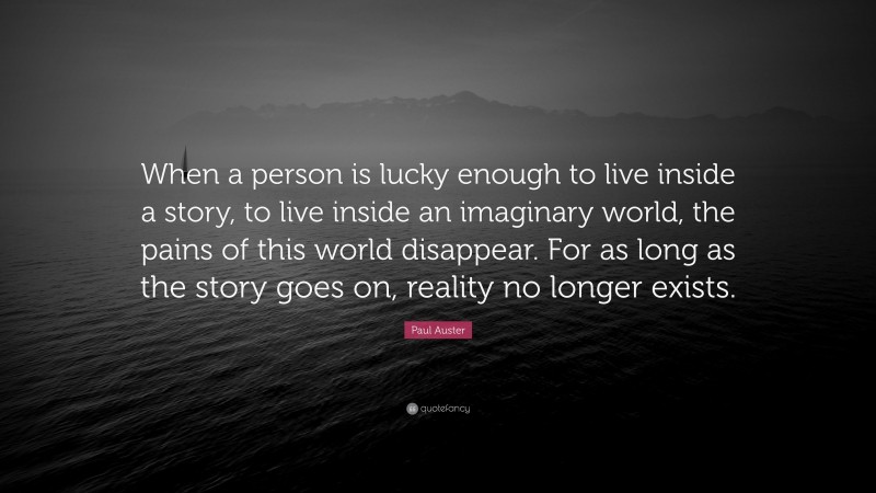 Paul Auster Quote: “When a person is lucky enough to live inside a story, to live inside an imaginary world, the pains of this world disappear. For as long as the story goes on, reality no longer exists.”
