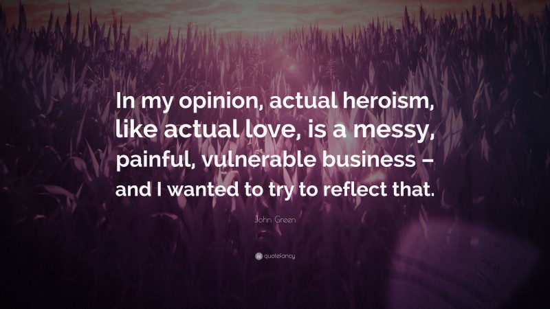 John Green Quote: “In my opinion, actual heroism, like actual love, is a messy, painful, vulnerable business – and I wanted to try to reflect that.”