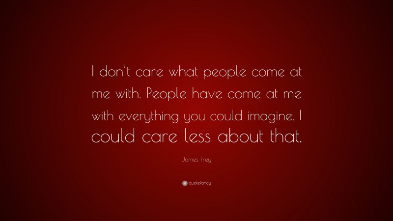 James Frey Quote: “I don’t care what people come at me with. People have come at me with everything you could imagine. I could care less about that.”