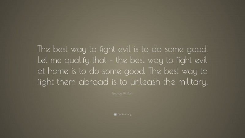 George W. Bush Quote: “The best way to fight evil is to do some good. Let me qualify that – the best way to fight evil at home is to do some good. The best way to fight them abroad is to unleash the military.”