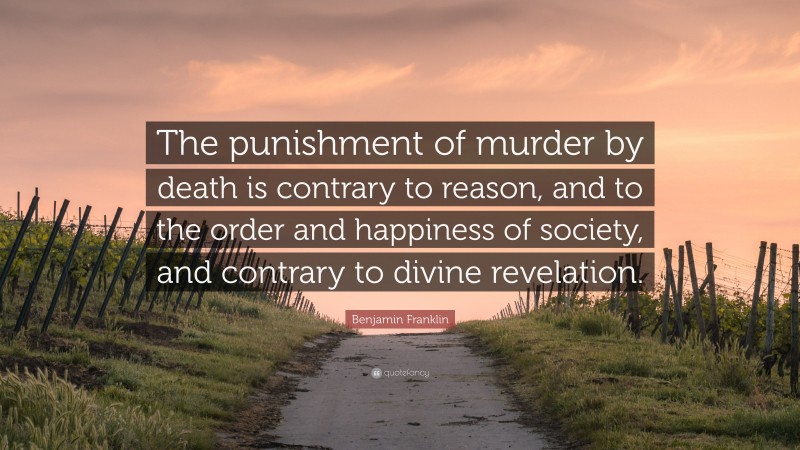 Benjamin Franklin Quote: “The punishment of murder by death is contrary to reason, and to the order and happiness of society, and contrary to divine revelation.”