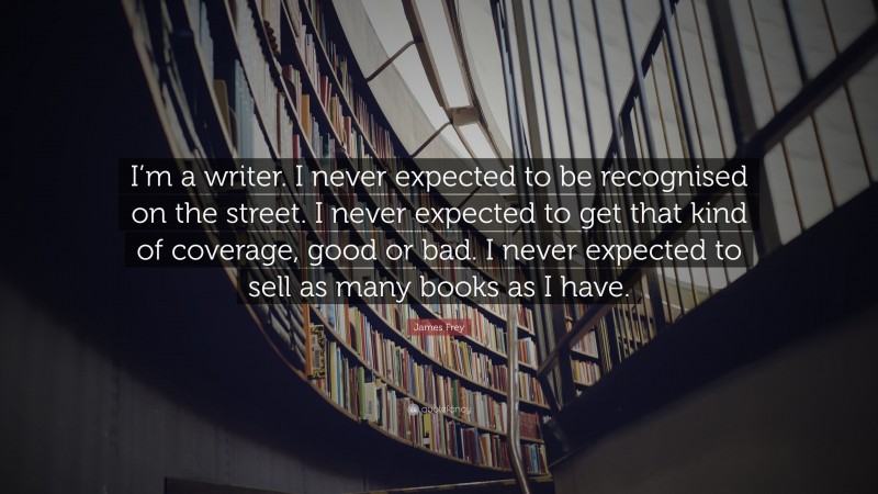 James Frey Quote: “I’m a writer. I never expected to be recognised on the street. I never expected to get that kind of coverage, good or bad. I never expected to sell as many books as I have.”