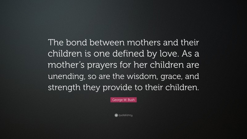 George W. Bush Quote: “The bond between mothers and their children is one defined by love. As a mother’s prayers for her children are unending, so are the wisdom, grace, and strength they provide to their children.”