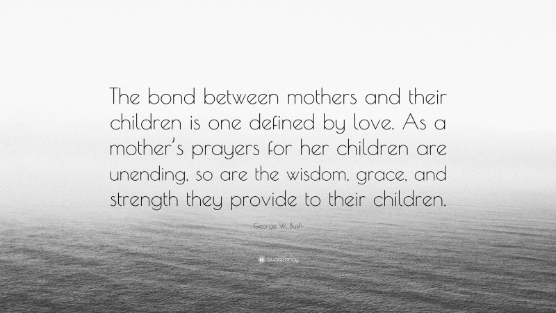 George W. Bush Quote: “The bond between mothers and their children is one defined by love. As a mother’s prayers for her children are unending, so are the wisdom, grace, and strength they provide to their children.”