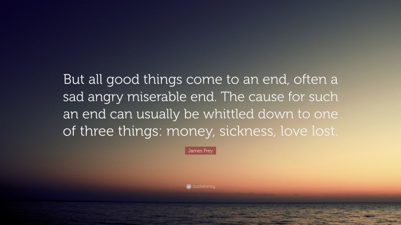 James Frey Quote: “But all good things come to an end, often a sad angry miserable end. The cause for such an end can usually be whittled down to one of three things: money, sickness, love lost.”