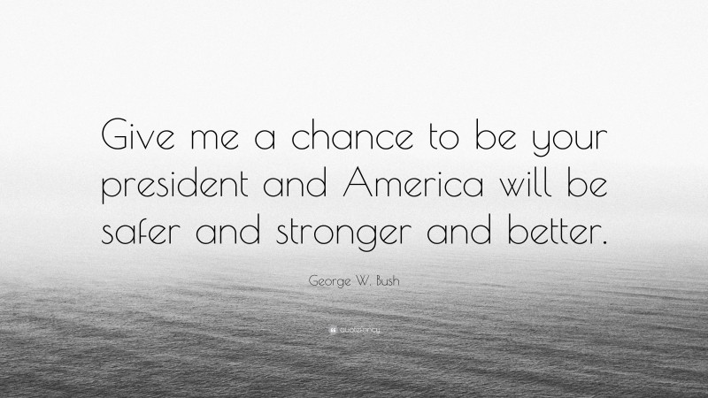 George W. Bush Quote: “Give me a chance to be your president and America will be safer and stronger and better.”
