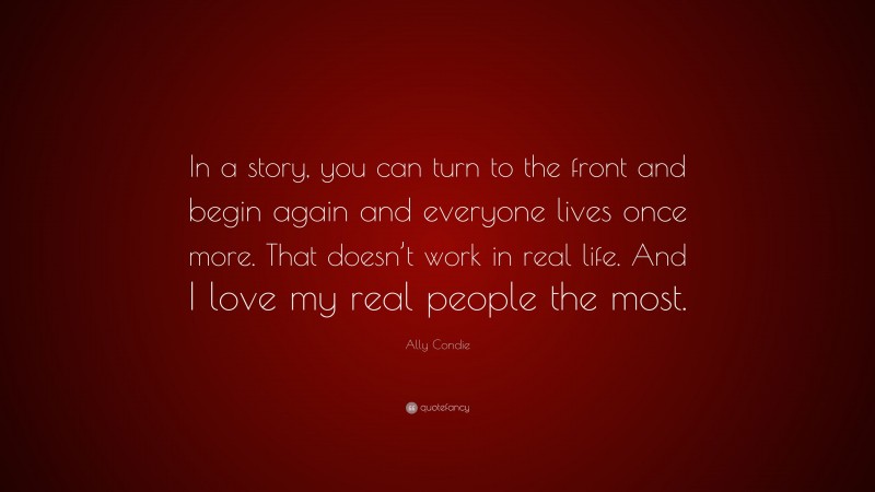 Ally Condie Quote: “In a story, you can turn to the front and begin again and everyone lives once more. That doesn’t work in real life. And I love my real people the most.”