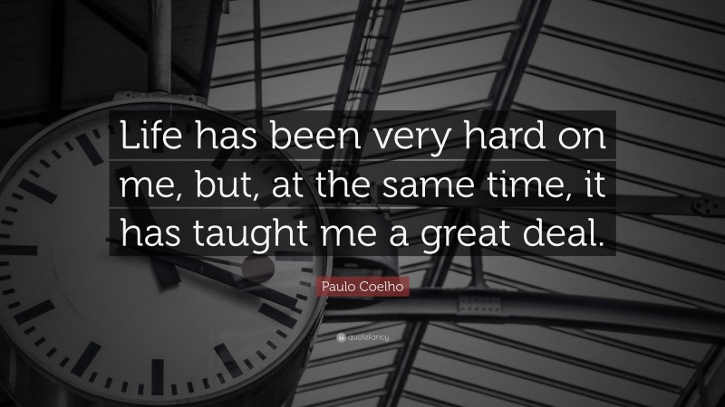 Paulo Coelho Quote: “Life has been very hard on me, but, at the same time, it has taught me a great deal.”