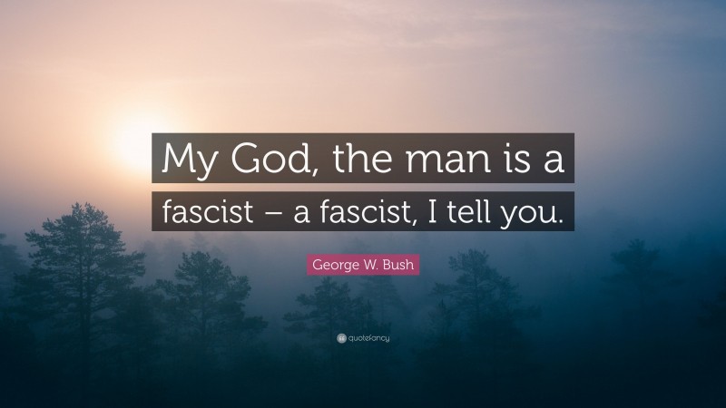 George W. Bush Quote: “My God, the man is a fascist – a fascist, I tell you.”
