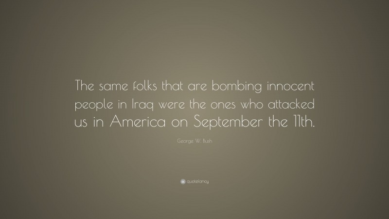 George W. Bush Quote: “The same folks that are bombing innocent people in Iraq were the ones who attacked us in America on September the 11th.”