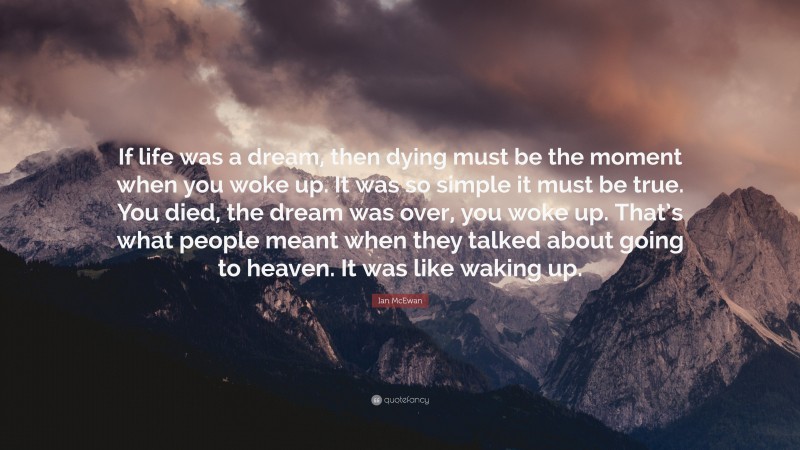 Ian McEwan Quote: “If life was a dream, then dying must be the moment when you woke up. It was so simple it must be true. You died, the dream was over, you woke up. That’s what people meant when they talked about going to heaven. It was like waking up.”