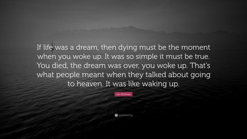 Ian McEwan Quote: “If life was a dream, then dying must be the moment when you woke up. It was so simple it must be true. You died, the dream was over, you woke up. That’s what people meant when they talked about going to heaven. It was like waking up.”