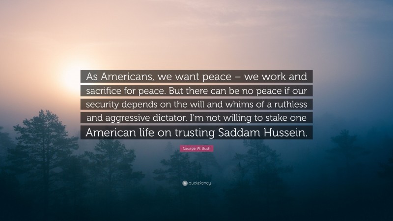 George W. Bush Quote: “As Americans, we want peace – we work and sacrifice for peace. But there can be no peace if our security depends on the will and whims of a ruthless and aggressive dictator. I’m not willing to stake one American life on trusting Saddam Hussein.”