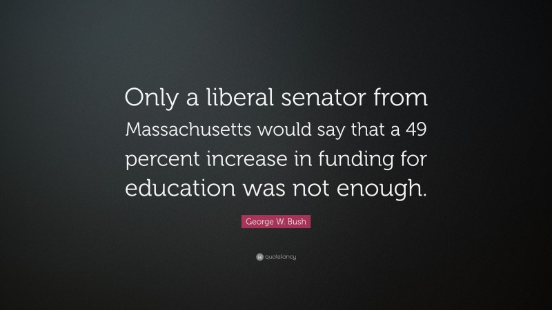 George W. Bush Quote: “Only a liberal senator from Massachusetts would say that a 49 percent increase in funding for education was not enough.”