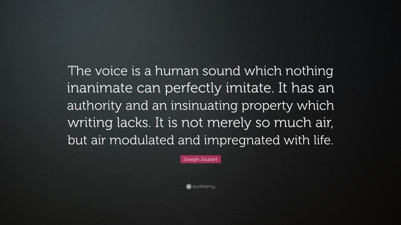 Joseph Joubert Quote: “The voice is a human sound which nothing inanimate can perfectly imitate. It has an authority and an insinuating property which writing lacks. It is not merely so much air, but air modulated and impregnated with life.”