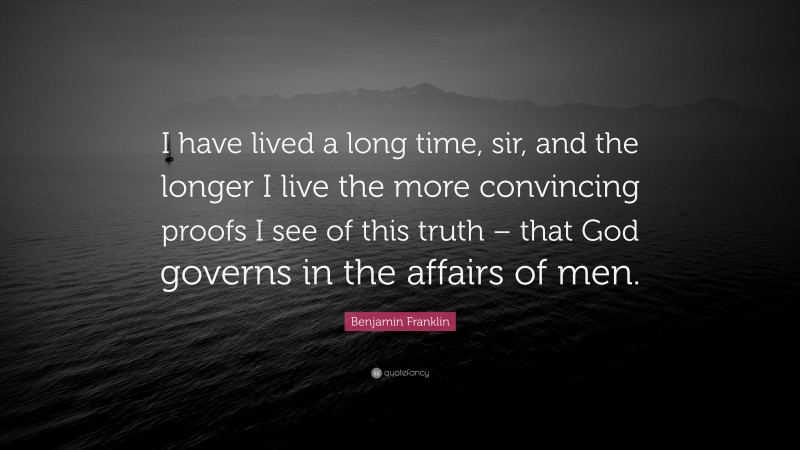 Benjamin Franklin Quote: “I have lived a long time, sir, and the longer I live the more convincing proofs I see of this truth – that God governs in the affairs of men.”