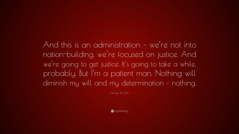 George W. Bush Quote: “And this is an administration – we’re not into nation-building, we’re focused on justice. And we’re going to get justice. It’s going to take a while, probably. But I’m a patient man. Nothing will diminish my will and my determination – nothing.”