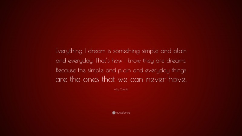 Ally Condie Quote: “Everything I dream is something simple and plain and everyday. That’s how I know they are dreams. Because the simple and plain and everyday things are the ones that we can never have.”