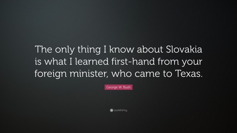 George W. Bush Quote: “The only thing I know about Slovakia is what I learned first-hand from your foreign minister, who came to Texas.”