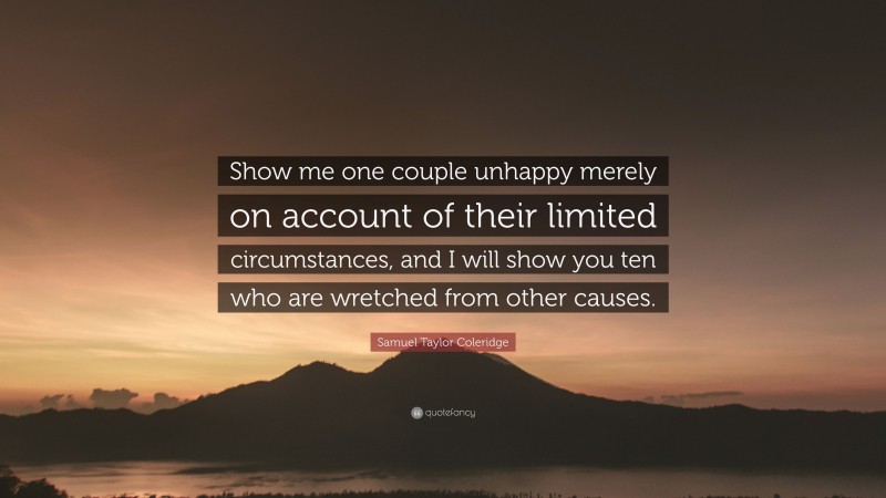 Samuel Taylor Coleridge Quote: “Show me one couple unhappy merely on account of their limited circumstances, and I will show you ten who are wretched from other causes.”