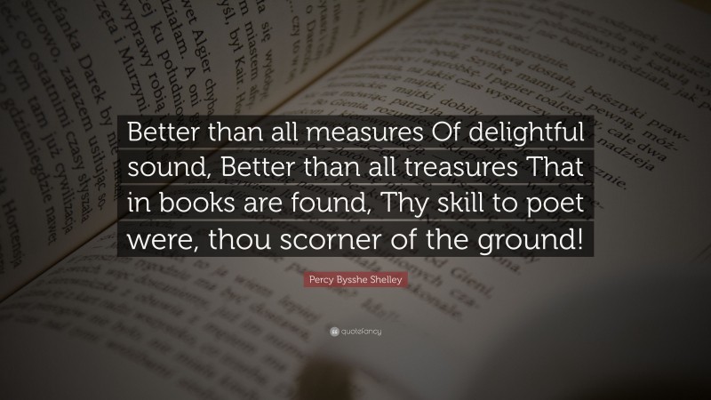 Percy Bysshe Shelley Quote: “Better than all measures Of delightful sound, Better than all treasures That in books are found, Thy skill to poet were, thou scorner of the ground!”