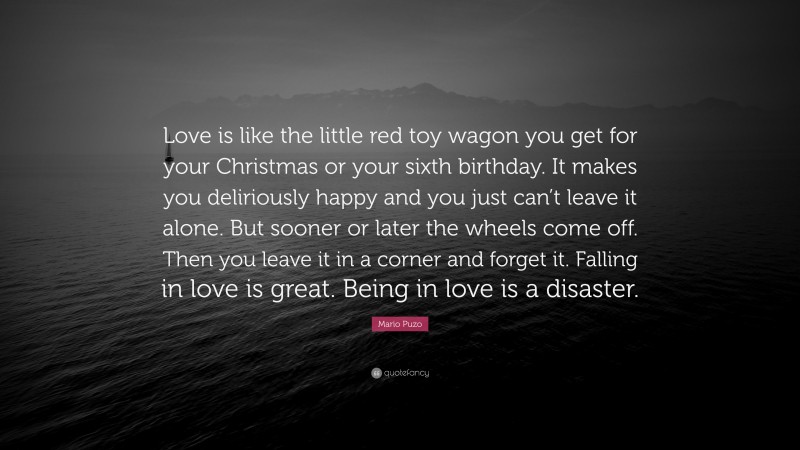Mario Puzo Quote: “Love is like the little red toy wagon you get for your Christmas or your sixth birthday. It makes you deliriously happy and you just can’t leave it alone. But sooner or later the wheels come off. Then you leave it in a corner and forget it. Falling in love is great. Being in love is a disaster.”